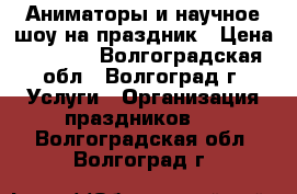 Аниматоры и научное шоу на праздник › Цена ­ 1 500 - Волгоградская обл., Волгоград г. Услуги » Организация праздников   . Волгоградская обл.,Волгоград г.